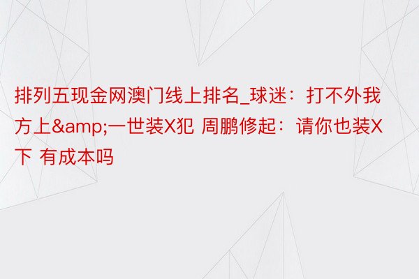 排列五现金网澳门线上排名_球迷：打不外我方上&一世装X犯 周鹏修起：请你也装X下 有成本吗