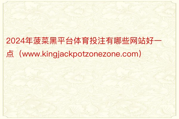 2024年菠菜黑平台体育投注有哪些网站好一点（www.kingjackpotzonezone.com）