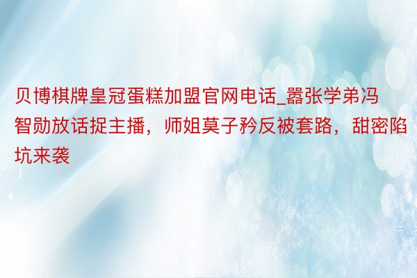 贝博棋牌皇冠蛋糕加盟官网电话_嚣张学弟冯智勋放话捉主播，师姐莫子矜反被套路，甜密陷坑来袭