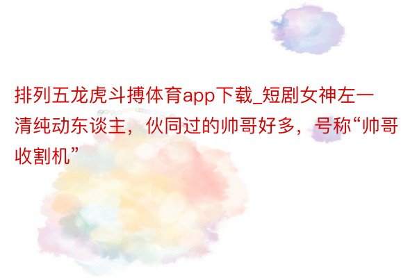 排列五龙虎斗搏体育app下载_短剧女神左一清纯动东谈主，伙同过的帅哥好多，号称“帅哥收割机”