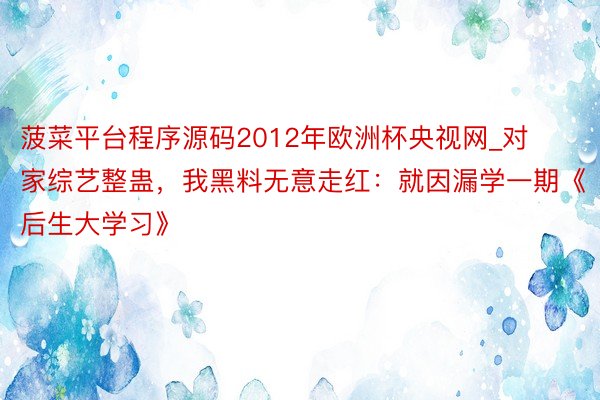 菠菜平台程序源码2012年欧洲杯央视网_对家综艺整蛊，我黑料无意走红：就因漏学一期《后生大学习》