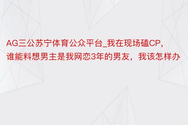 AG三公苏宁体育公众平台_我在现场磕CP，谁能料想男主是我网恋3年的男友，我该怎样办