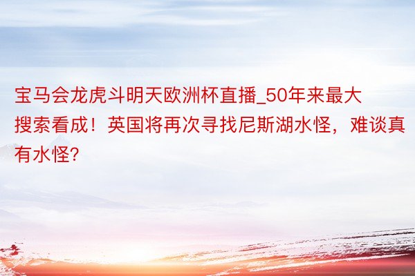 宝马会龙虎斗明天欧洲杯直播_50年来最大搜索看成！英国将再次寻找尼斯湖水怪，难谈真有水怪？