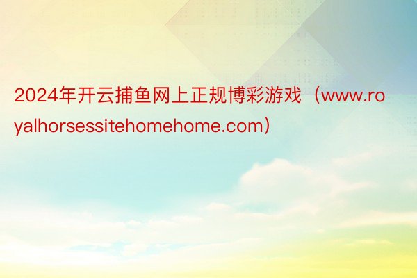 2024年开云捕鱼网上正规博彩游戏（www.royalhorsessitehomehome.com）