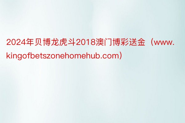 2024年贝博龙虎斗2018澳门博彩送金（www.kingofbetszonehomehub.com）