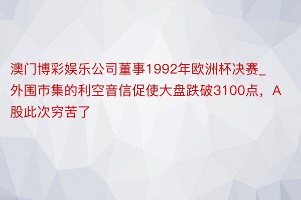 澳门博彩娱乐公司董事1992年欧洲杯决赛_外围市集的利空音信促使大盘跌破3100点，A股此次穷苦了