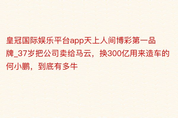 皇冠国际娱乐平台app天上人间博彩第一品牌_37岁把公司卖给马云，换300亿用来造车的何小鹏，到底有多牛