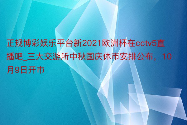 正规博彩娱乐平台新2021欧洲杯在cctv5直播吧_三大交游所中秋国庆休市安排公布，10月9日开市