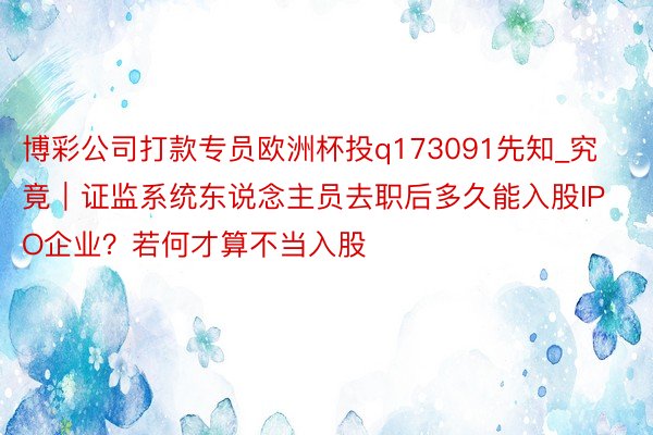 博彩公司打款专员欧洲杯投q173091先知_究竟｜证监系统东说念主员去职后多久能入股IPO企业？若何才算不当入股