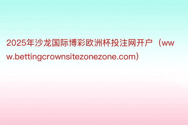 2025年沙龙国际博彩欧洲杯投注网开户（www.bettingcrownsitezonezone.com）