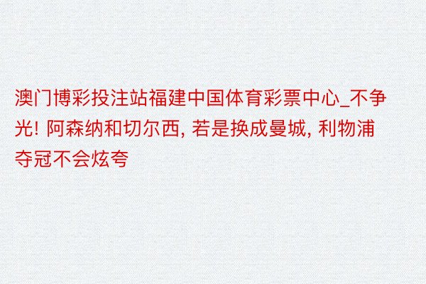 澳门博彩投注站福建中国体育彩票中心_不争光! 阿森纳和切尔西, 若是换成曼城, 利物浦夺冠不会炫夸