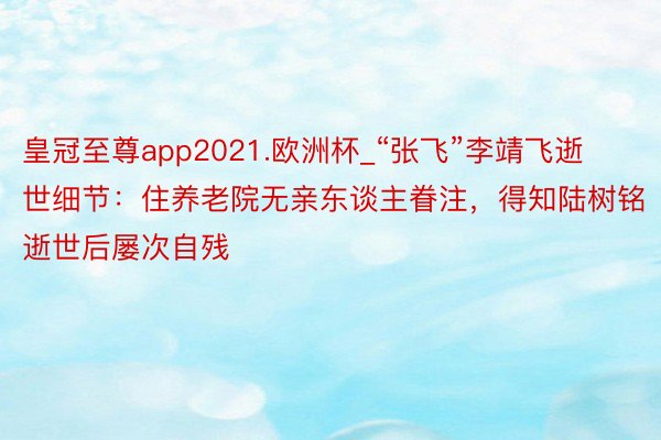 皇冠至尊app2021.欧洲杯_“张飞”李靖飞逝世细节：住养老院无亲东谈主眷注，得知陆树铭逝世后屡次自残