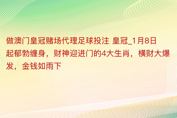 做澳门皇冠赌场代理足球投注 皇冠_1月8日起郁勃缠身，财神迎进门的4大生肖，横财大爆发，金钱如雨下