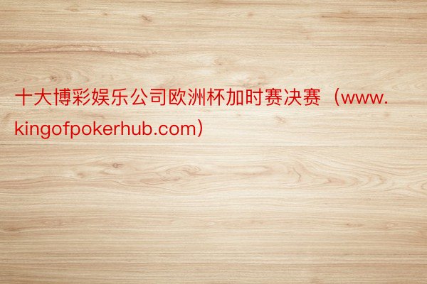 十大博彩娱乐公司欧洲杯加时赛决赛（www.kingofpokerhub.com）