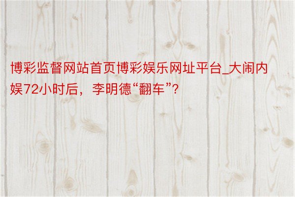 博彩监督网站首页博彩娱乐网址平台_大闹内娱72小时后，李明德“翻车”？