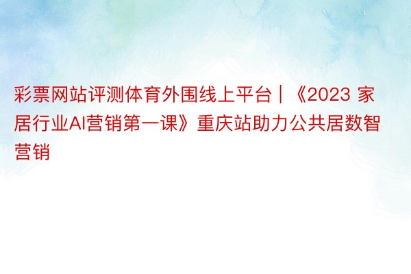 彩票网站评测体育外围线上平台 | 《2023 家居行业AI营销第一课》重庆站助力公共居数智营销