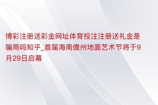 博彩注册送彩金网址体育投注注册送礼金是骗局吗知乎_首届海南儋州地面艺术节将于9月29日启幕