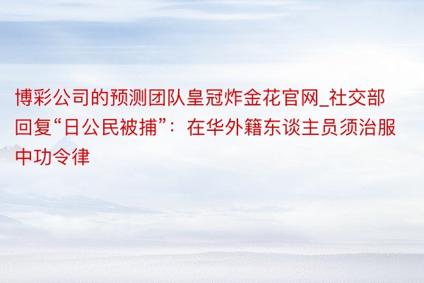 博彩公司的预测团队皇冠炸金花官网_社交部回复“日公民被捕”：在华外籍东谈主员须治服中功令律