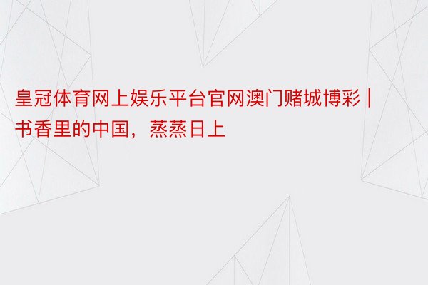 皇冠体育网上娱乐平台官网澳门赌城博彩 | 书香里的中国,蒸蒸日上